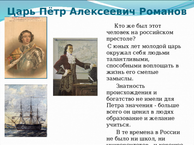 Царь Пётр Алексеевич Романов  Кто же был этот человек на российском престоле?  С юных лет молодой царь окружал себя людьми талантливыми, способными воплощать в жизнь его смелые замыслы.  Знатность происхождения и богатство не имели для Петра значения - больше всего он ценил в людях образование и желание учиться.  В те времена в России не было ни школ, ни университетов , и хорошее образование можно было получить только за границей. 
