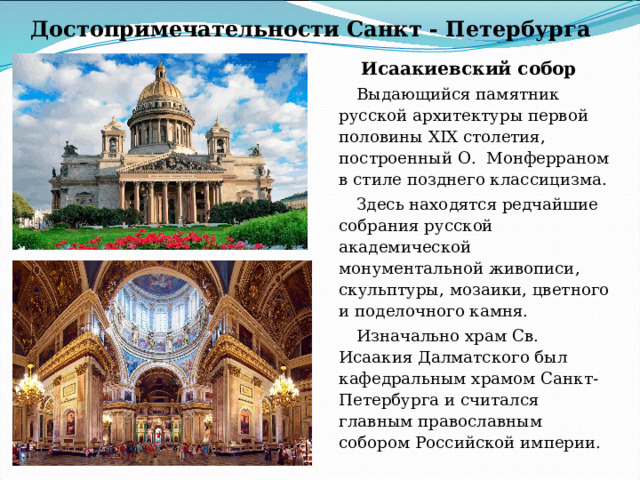 Достопримечательности Санкт - Петербурга Исаакиевский собор Выдающийся памятник русской архитектуры первой половины XIX столетия, построенный О. Монферраном в стиле позднего классицизма. Здесь находятся редчайшие собрания русской академической монументальной живописи, скульптуры, мозаики, цветного и поделочного камня. Изначально храм Св. Исаакия Далматского был кафедральным храмом Санкт-Петербурга и считался главным православным собором Российской империи. 