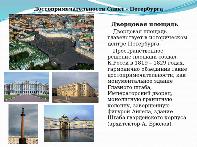 Достопримечательности Санкт - Петербурга Дворцовая площадь Дворцовая площадь главенствует в историческом центре Петербурга. Пространственное решение площади создал К.Росси в 1819 – 1829 годах, гармонично объединив такие достопримечательности, как монументальное здание Главного штаба, Императорский дворец, монолитную гранитную колонну, завершенную фигурой Ангела, здание Штаба гвардейского корпуса (архитектор А. Брюлов).  