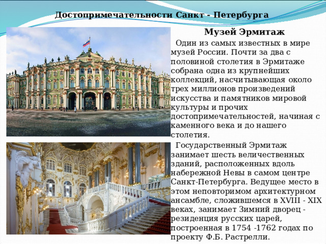 Достопримечательности Санкт - Петербурга Музей Эрмитаж Один из самых известных в мире музей России. Почти за два с половиной столетия в Эрмитаже собрана одна из крупнейших коллекций, насчитывающая около трех миллионов произведений искусства и памятников мировой культуры и прочих достопримечательностей, начиная с каменного века и до нашего столетия. Государственный Эрмитаж занимает шесть величественных зданий, расположенных вдоль набережной Невы в самом центре Санкт-Петербурга. Ведущее место в этом неповторимом архитектурном ансамбле, сложившемся в XVIII - XIX веках, занимает Зимний дворец - резиденция русских царей, построенная в 1754 -1762 годах по проекту Ф.Б. Растрелли. 