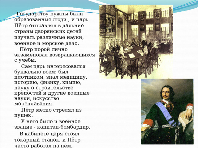  Государству нужны были образованные люди , и царь Пётр отправлял в дальние страны дворянских детей изучать различные науки, военное и морское дело.  Пётр порой лично экзаменовал возвращающихся с учёбы.  Сам царь интересовался буквально всем: был плотником, знал медицину, историю, физику, химию, науку о строительстве крепостей и другие военные науки, искусство мореплавания.  Пётр метко стрелял из пушек.  У него было и военное звание - капитан-бомбардир.  В кабинете царя стоял токарный станок, и Пётр часто работал на нём. Токарное дело и пиротехника  ( устройство фейерверков) были любимыми развлечениями царя. 