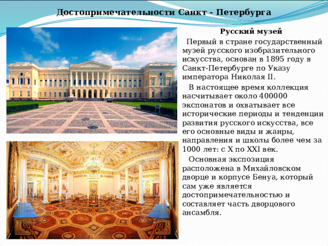 Достопримечательности Санкт - Петербурга Русский музей Первый в стране государственный музей русского изобразительного искусства, основан в 1895 году в Санкт-Петербурге по Указу императора Николая II.  В настоящее время коллекция насчитывает около 400000 экспонатов и охватывает все исторические периоды и тенденции развития русского искусства, все его основные виды и жанры, направления и школы более чем за 1000 лет: с Х по ХХI век.  Основная экспозиция расположена в Михайловском дворце и корпусе Бенуа, который сам уже является достопримечательностью и составляет часть дворцового ансамбля. 