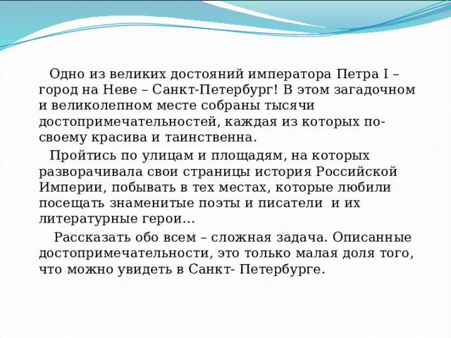 Одно из великих достояний императора Петра I – город на Неве – Санкт-Петербург! В этом загадочном и великолепном месте собраны тысячи достопримечательностей, каждая из которых по-своему красива и таинственна. Пройтись по улицам и площадям, на которых разворачивала свои страницы история Российской Империи, побывать в тех местах, которые любили посещать знаменитые поэты и писатели и их литературные герои…  Рассказать обо всем – сложная задача. Описанные достопримечательности, это только малая доля того, что можно увидеть в Санкт- Петербурге. 