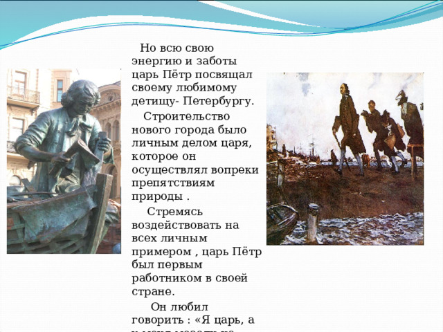  Но всю свою энергию и заботы царь Пётр посвящал своему любимому детищу- Петербургу.  Строительство нового города было личным делом царя, которое он осуществлял вопреки препятствиям природы .  Стремясь воздействовать на всех личным примером , царь Пётр был первым работником в своей стране.  Он любил говорить : «Я царь, а у меня мозоли на руках» 