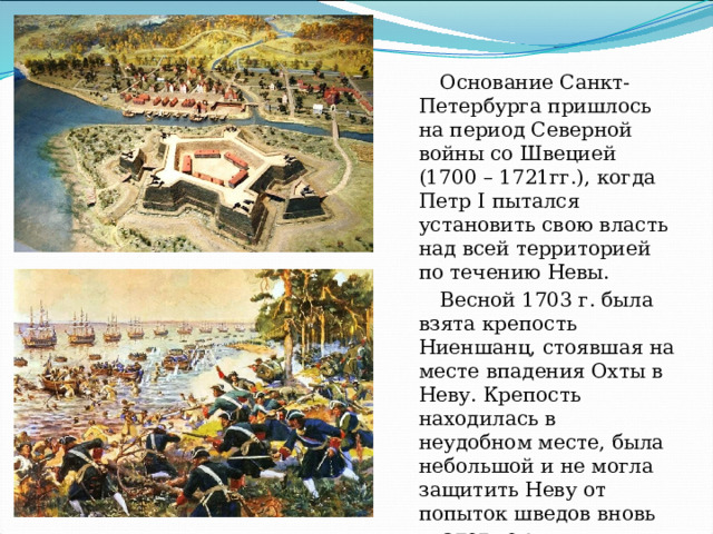 Основание Санкт-Петербурга пришлось на период Северной войны со Швецией (1700 – 1721гг.), когда Петр I пытался установить свою власть над всей территорией по течению Невы. Весной 1703 г. была взята крепость Ниеншанц, стоявшая на месте впадения Охты в Неву. Крепость находилась в неудобном месте, была небольшой и не могла защитить Неву от попыток шведов вновь владеть ею . 