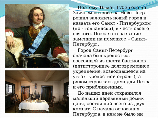 Поэтому 16 мая 1703 года на Заячьем острове на Неве Петр I решил заложить новый город и назвать его Санкт - Питербурхом (по - голландски), в честь своего святого. Позже это название заменили на немецкое – Санкт-Петербург. Город Санкт-Петербург сначала был крепостью, состоящей из шести бастионов ( пятистороннее долговременное укрепление, возводившееся на углах  крепостной ограды ), а рядом строились дома для Петра и его приближенных. До наших дней сохранился маленький деревянный домик царя, состоящий всего из двух комнат. С начала основания Петербурга, в нем не было ни одного кирпичного здания, даже знатные вельможи жили в маленьких мазанках - времянках. 