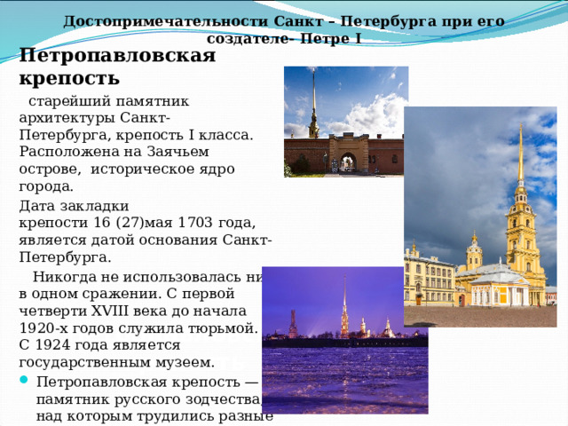 Достопримечательности Санкт – Петербурга при его создателе- Петре I Петропавловская крепость  старейший памятник архитектуры Санкт-Петербурга, крепость I класса. Расположена на Заячьем острове, историческое ядро города. Дата закладки крепости 16 (27)мая 1703 года, является датой основания Санкт-Петербурга.   Никогда не использовалась ни в одном сражении. С первой четверти XVIII века до начала 1920-х годов служила тюрьмой. С 1924 года является государственным музеем. Петропавловская крепость — памятник русского зодчества, над которым трудились разные архитекторы. В современной крепости расположены многочисленные памятники архитектуры и музеи Петропавловская крепость   
