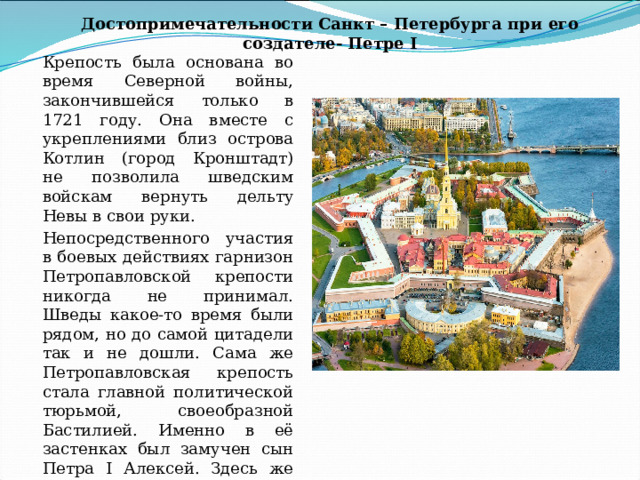Достопримечательности Санкт – Петербурга при его создателе- Петре I Крепость была основана во время Северной войны, закончившейся только в 1721 году. Она вместе с укреплениями близ острова Котлин (город Кронштадт) не позволила шведским войскам вернуть дельту Невы в свои руки. Непосредственного участия в боевых действиях гарнизон Петропавловской крепости никогда не принимал. Шведы какое-то время были рядом, но до самой цитадели так и не дошли. Сама же Петропавловская крепость стала главной политической тюрьмой, своеобразной Бастилией. Именно в её застенках был замучен сын Петра I Алексей. Здесь же допрашивались и содержались декабристы, участники террористических организаций. 