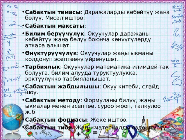 Сабактын темасы : Даражаларды көбөйтүү жана бөлүү. Мисал иштөө. Сабактын максаты : Билим берүүчүлүк : Окуучулар даражаны көбөйтүү жана бөлүү боюнча көнүүгүлөрдү аткара алышат. Өнүктүрүүчүлүк : Окуучулар жаңы ыкманы колдонуп эсептөөнү үйрөнүшөт. Тарбиялык : Окуучулар математика илимдей так болууга, билим алууда туруктуулукка, эрктүүлүккө тарбияланышат. Сабактын жабдылышы : Окуу китеби, слайд шоу. Сабактын методу : Формуланы билүү, жаңы ыкмалар менен эсептөө, суроо жооп, талкулоо ж.б Сабактын формасы : Жеке иштөө. Сабактын тиби : Жаңы материалды өздөштүрүү. 