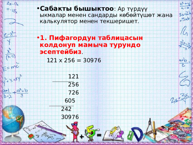 Сабакты бышыктоо : Ар түрдүү ыкмалар менен сандарды көбөйтүшөт жана калькулятор менен текшеришет. 1. Пифагордун таблицасын колдонуп мамыча турундо эсептейбиз .  121 х 256 = 30976  121  256  726  605  242  30976 