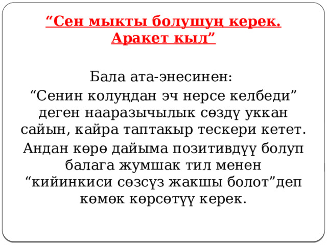 “ Сен мыкты болушуң керек. Аракет кыл” Бала ата-энесинен: “ Сенин колуңдан эч нерсе келбеди” деген нааразычылык сөздү уккан сайын, кайра таптакыр тескери кетет. Андан көрө дайыма позитивдүү болуп балага жумшак тил менен “кийинкиси сөзсүз жакшы болот”деп көмөк көрсөтүү керек. 