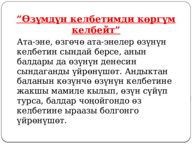 “ Өзүмдүн келбетимди көргүм келбейт”   Ата-эне, өзгөчө ата-энелер өзүнүн келбетин сындай берсе, анын балдары да өзүнүн денесин сындаганды үйрөнүшөт. Андыктан баланын көзүнчө өзүнүн келбетине жакшы мамиле кылып, өзүн сүйүп турса, балдар чоңойгондо өз келбетине ыраазы болгонго үйрөнүшөт. 