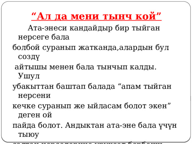 “ Ал да мени тынч кой”   Ата-энеси кандайдыр бир тыйган нерсеге бала болбой суранып жатканда,алардын бул создү  айтышы менен бала тынчып калды. Ушул убакыттан баштап балада “апам тыйган нерсени кечке суранып же ыйласам болот экен” деген ой пайда болот. Андыктан ата-эне бала үчүн тыюу салган нерселерине уруксат бербеши керек. 