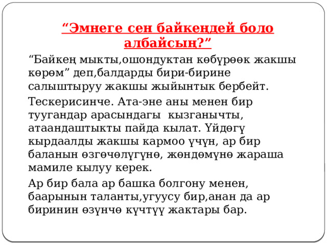  “ Эмнеге сен байкеңдей боло албайсың?”   “ Байкең мыкты,ошондуктан көбүрөөк жакшы көрөм” деп,балдарды бири-бирине салыштыруу жакшы жыйынтык бербейт.   Тескерисинче. Ата-эне аны менен бир туугандар арасындагы кызганычты, атаандаштыкты пайда кылат. Үйдөгү кырдаалды жакшы кармоо үчүн, ар бир баланын өзгөчөлүгүнө, жөндөмүнө жараша мамиле кылуу керек.   Ар бир бала ар башка болгону менен, баарынын таланты,угуусу бир,анан да ар биринин өзүнчө күчтүү жактары бар.  