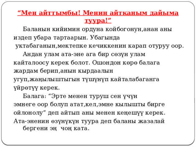 “ Мен айттымбы! Менин айтканым дайыма туура!”  Баланын кийимин ордуна койбогонун,анан аны издеп убара тартаарын. Убагында  уктабаганын,мектепке кечиккенин карап отуруу оор.   Андан улам ата-эне ага бир сөзүн улам кайталоосу керек болот. Ошондон көрө балага жардам берип,анын кырдаалын угуп,жаңылыштыгын түшүнүп кайталабаганга үйрөтүү керек.  Балага: “Эрте менен туруш сен үчүн эмнеге оор болуп атат,кел,эмне кылышты бирге ойлонолу” деп айтып аны менен кеңешүү керек. Ата-эненин өзүнүкүн туура деп баланы жазалай бергени эң чоң ката. 