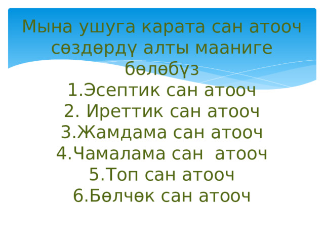 Мына ушуга карата сан атооч сөздөрдү алты мааниге бөлөбүз  1.Эсептик сан атооч  2. Иреттик сан атооч  3.Жамдама сан атооч  4.Чамалама сан атооч  5.Топ сан атооч  6.Бөлчөк сан атооч   
