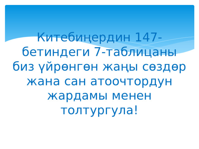 Китебиңердин 147-бетиндеги 7-таблицаны биз үйрөнгөн жаңы сөздөр жана сан атоочтордун жардамы менен толтургула! 