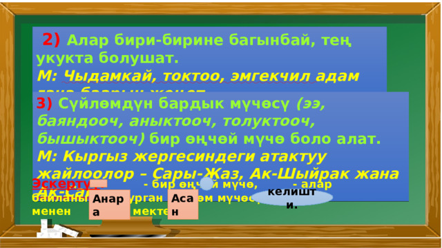  2) Алар бири­-бирине багынбай, тең укукта болушат. М: Чыдамкай, токтоо, эмгекчил адам гана баарын жеңет. 3) Сүйлөмдүн бардык мүчөсү (ээ, баяндооч, аныктооч, толуктооч, бышыктооч) бир өңчөй мүчө боло алат. М: Кыргыз жергесиндеги атактуу жайлоолор – Сары-Жаз, Ак-Шыйрак жана Ак-Сай . Эскертүү : - бир өңчөй мүчө, - алар байланышып турган сүйлөм мүчөсү. М: менен мектепке келишти. Асан Анара 