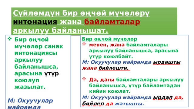 Сүйлөмдүн бир өңчөй мүчөлөрү интонация жана байламталар аркылуу байланышат. Бир өңчөй мүчөлөр санак интонациясы аркылуу байланышса, арасына үтүр коюлуп жазылат. Бир өңчөй мүчөлөр   менен, жана байламталары аркылуу байланышса, арасына үтүр коюлбайт. М: Окуучулар майрамда ырдашты, бийлешти. М: Окуучулар майрамда ырдашты  жана  бийлешти.   Да, дагы байламталары аркылуу байланышса, үтүр байламтадан кийин коюлат. М: Окуучулар майрамда ырдап  да, бийлеп  да жатышты. 