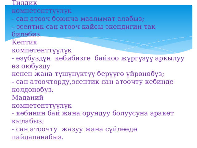 Тилдик  компетенттүүлүк  - сан атооч боюнча маалымат алабыз;  - эсептик сан атооч кайсы экендигин так билебиз.  Кептик  компетенттүүлүк  - өзүбуздүн кебибизге байкоо жүргүзүү аркылуу өз оюбузду  кенен жана түшүнүктүү берүүгө үйрөнөбүз;  - сан атоочторду,эсептик сан атоочту кебинде колдонобуз.  Маданий  компетенттүүлүк  - кебинин бай жана орундуу болуусуна аракет кылабыз;  - сан атоочту жазуу жана сүйлөөдө пайдаланабыз. 
