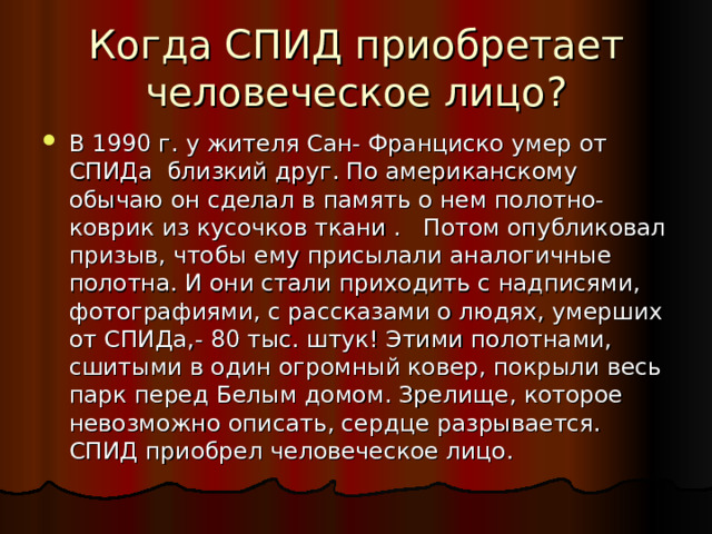 Когда СПИД приобретает человеческое лицо? В 1990 г. у жителя Сан- Франциско умер от СПИДа близкий друг. По американскому обычаю он сделал в память о нем полотно- коврик из кусочков ткани . Потом опубликовал призыв, чтобы ему присылали аналогичные полотна. И они стали приходить с надписями, фотографиями, с рассказами о людях, умерших от СПИДа,- 80 тыс. штук! Этими полотнами, сшитыми в один огромный ковер, покрыли весь парк перед Белым домом. Зрелище, которое невозможно описать, сердце разрывается. СПИД приобрел человеческое лицо. 