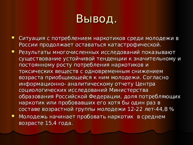 Вывод. Ситуация с потреблением наркотиков среди молодежи в России продолжает оставаться катастрофической. Результаты многочисленных исследований показывают существование устойчивой тенденции к значительному и постоянному росту потребления наркотиков и токсических веществ с одновременным снижением возраста приобщающейся к ним молодежи. Согласно информационно- аналитическому отчету Центра социологических исследований Министерства образования Российской Федерации, доля потребляющих наркотик или пробовавших его хотя бы один раз в составе возрастной группы молодежи 12-22 лет-44,8 % Молодежь начинает пробовать наркотик в среднем возрасте 15,4 года. 