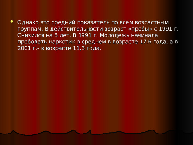 Однако это средний показатель по всем возрастным группам. В действительности возраст «пробы» с 1991 г. Снизился на 6 лет. В 1991 г. Молодежь начинала пробовать наркотик в среднем в возрасте 17,6 года, а в 2001 г.- в возрасте 11,3 года. 