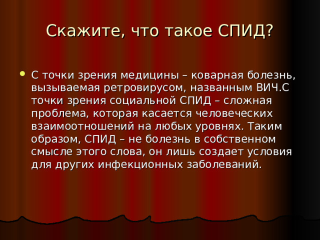 Скажите, что такое СПИД? С точки зрения медицины – коварная болезнь, вызываемая ретровирусом, названным ВИЧ.С точки зрения социальной СПИД – сложная проблема, которая касается человеческих взаимоотношений на любых уровнях. Таким образом, СПИД – не болезнь в собственном смысле этого слова, он лишь создает условия для других инфекционных заболеваний. 