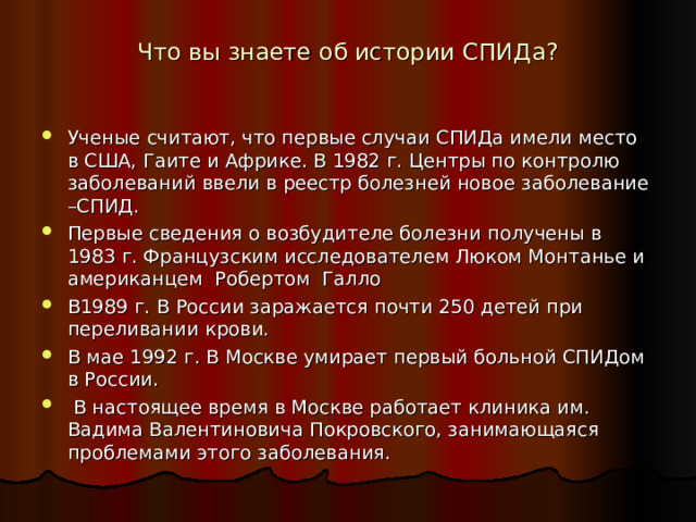 Что вы знаете об истории СПИДа?   Ученые считают, что первые случаи СПИДа имели место в США, Гаите и Африке. В 1982 г. Центры по контролю заболеваний ввели в реестр болезней новое заболевание –СПИД. Первые сведения о возбудителе болезни получены в 1983 г. Французским исследователем Люком Монтанье и американцем Робертом Галло В1989 г. В России заражается почти 250 детей при переливании крови. В мае 1992 г. В Москве умирает первый больной СПИДом в России.  В настоящее время в Москве работает клиника им. Вадима Валентиновича Покровского, занимающаяся проблемами этого заболевания.    