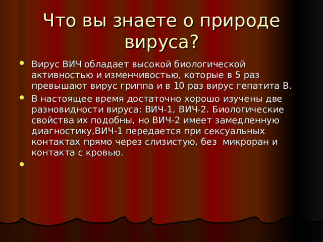 Что вы знаете о природе вируса? Вирус ВИЧ обладает высокой биологической активностью и изменчивостью, которые в 5 раз превышают вирус гриппа и в 10 раз вирус гепатита В. В настоящее время достаточно хорошо изучены две разновидности вируса: ВИЧ-1, ВИЧ-2. Биологические свойства их подобны, но ВИЧ-2 имеет замедленную диагностику,ВИЧ-1 передается при сексуальных контактах прямо через слизистую, без микроран и контакта с кровью. 