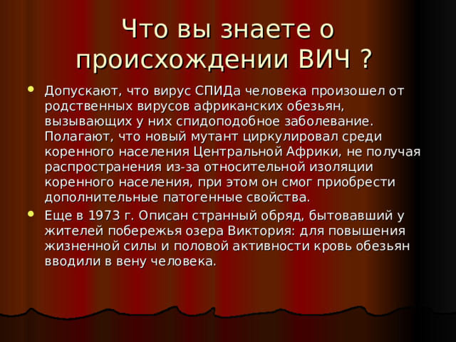 Что вы знаете о происхождении ВИЧ ? Допускают, что вирус СПИДа человека произошел от родственных вирусов африканских обезьян, вызывающих у них спидоподобное заболевание. Полагают, что новый мутант циркулировал среди коренного населения Центральной Африки, не получая распространения из-за относительной изоляции коренного населения, при этом он смог приобрести дополнительные патогенные свойства. Еще в 1973 г. Описан странный обряд, бытовавший у жителей побережья озера Виктория: для повышения жизненной силы и половой активности кровь обезьян вводили в вену человека. 