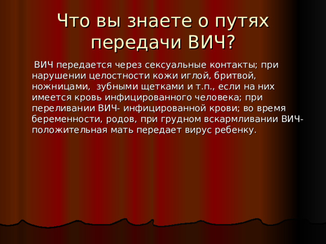 Что вы знаете о путях передачи ВИЧ?  ВИЧ передается через сексуальные контакты; при нарушении целостности кожи иглой, бритвой, ножницами, зубными щетками и т.п., если на них имеется кровь инфицированного человека; при переливании ВИЧ- инфицированной крови; во время беременности, родов, при грудном вскармливании ВИЧ- положительная мать передает вирус ребенку. 