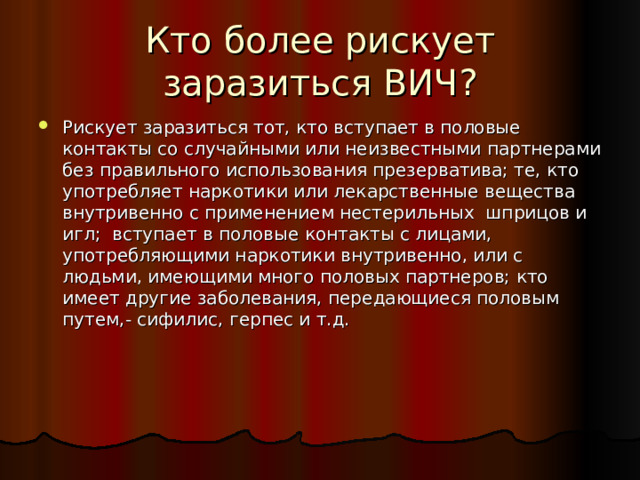 Кто более рискует заразиться ВИЧ? Рискует заразиться тот, кто вступает в половые контакты со случайными или неизвестными партнерами без правильного использования презерватива; те, кто употребляет наркотики или лекарственные вещества внутривенно с применением нестерильных шприцов и игл; вступает в половые контакты с лицами, употребляющими наркотики внутривенно, или с людьми, имеющими много половых партнеров; кто имеет другие заболевания, передающиеся половым путем,- сифилис, герпес и т.д. 