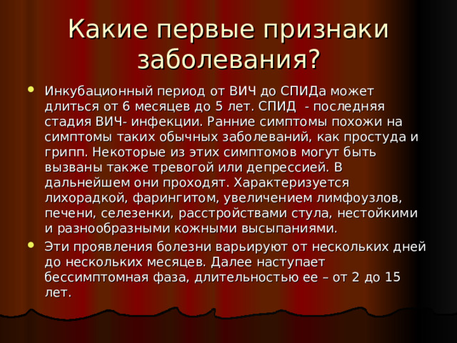 Какие первые признаки заболевания? Инкубационный период от ВИЧ до СПИДа может длиться от 6 месяцев до 5 лет. СПИД - последняя стадия ВИЧ- инфекции. Ранние симптомы похожи на симптомы таких обычных заболеваний, как простуда и грипп. Некоторые из этих симптомов могут быть вызваны также тревогой или депрессией. В дальнейшем они проходят. Характеризуется лихорадкой, фарингитом, увеличением лимфоузлов, печени, селезенки, расстройствами стула, нестойкими и разнообразными кожными высыпаниями. Эти проявления болезни варьируют от нескольких дней до нескольких месяцев. Далее наступает бессимптомная фаза, длительностью ее – от 2 до 15 лет. 
