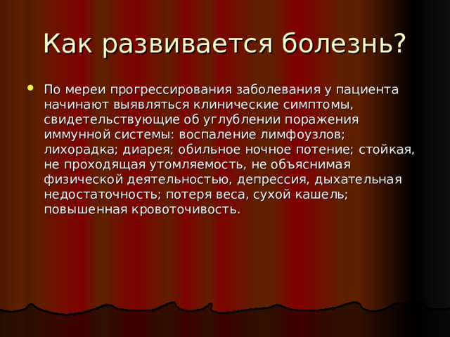 Как развивается болезнь? По мереи прогрессирования заболевания у пациента начинают выявляться клинические симптомы, свидетельствующие об углублении поражения иммунной системы: воспаление лимфоузлов; лихорадка; диарея; обильное ночное потение; стойкая, не проходящая утомляемость, не объяснимая физической деятельностью, депрессия, дыхательная недостаточность; потеря веса, сухой кашель; повышенная кровоточивость. 