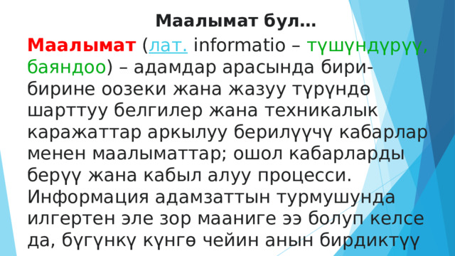 Маалымат бул… Маалымат  ( лат.  informatio – түшүндүрүү, баяндоо ) – адамдар арасында бири-бирине оозеки жана жазуу түрүндө шарттуу белгилер жана техникалык каражаттар аркылуу берилүүчү кабарлар менен маалыматтар; ошол кабарларды берүү жана кабыл алуу процесси. Информация адамзаттын турмушунда илгертен эле зор мааниге ээ болуп келсе да, бүгүнкү күнгө чейин анын бирдиктүү жалпы аныктамасы жок.  