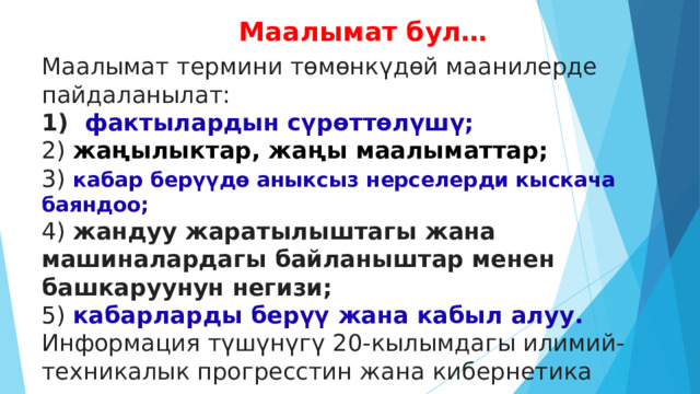 Маалымат бул… Маалымат термини төмөнкүдөй маанилерде пайдаланылат: 1) фактылардын сүрөттөлүшү;  2) жаңылыктар, жаңы маалыматтар;  3) кабар берүүдө аныксыз нерселерди кыскача баяндоо;  4) жандуу жаратылыштагы жана машиналардагы байланыштар менен башкаруунун негизи;  5) кабарларды берүү жана кабыл алуу. Информация түшүнүгү 20-кылымдагы илимий-техникалык прогресстин жана кибернетика илиминин өнүгүшү менен өзгөчө мааниге ээ болгон.  