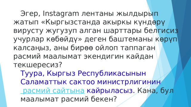  Эгер, Instagram лентаны жылдырып жатып «Кыргызстанда акыркы күндөрү вирусту жугузуп алган шарттары белгисиз учурлар көбөйдү» деген баштеманы көрүп калсаңыз, аны бирөө ойлоп таппаган расмий маалымат экендигин кайдан текшересиз?  Туура, Кыргыз Республикасынын Саламаттык сактоо министрлигинин  расмий сайтына   кайрыласыз. Кана, бул маалымат расмий бекен? 