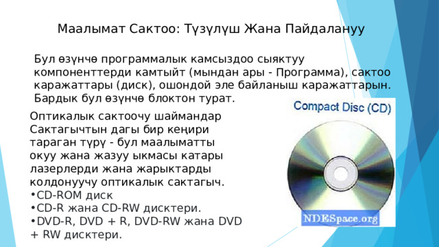 Маалымат Сактоо: Түзүлүш Жана Пайдалануу   Бул өзүнчө программалык камсыздоо сыяктуу компоненттерди камтыйт (мындан ары - Программа), сактоо каражаттары (диск), ошондой эле байланыш каражаттарын. Бардык бул өзүнчө блоктон турат. Оптикалык сактоочу шаймандар Сактагычтын дагы бир кеңири тараган түрү - бул маалыматты окуу жана жазуу ыкмасы катары лазерлерди жана жарыктарды колдонуучу оптикалык сактагыч. CD-ROM диск CD-R жана CD-RW дисктери. DVD-R, DVD + R, DVD-RW жана DVD + RW дисктери. 