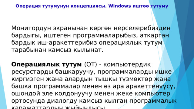 Операция тутумунун концепциясы. Windows иштөө тутуму    Монитордун экранынан көргөн нерселерибиздин бардыгы, иштеген программаларыбыз, аткарган бардык иш-аракеттерибиз операциялык тутум тарабынан камсыз кылынат. Операциялык тутум (ОТ) - компьютердик ресурстарды башкаруучу, программаларды ишке киргизген жана алардын тышкы түзмөктөр жана башка программалар менен өз ара аракеттенүүсү, ошондой эле колдонуучу менен жеке компьютер ортосунда диалогду камсыз кылган программалык каражаттардын жыйындысы. 