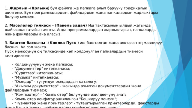 1. Жарлык –( Ярлыки ) бул файлга же папкага алып баруучу графикалык шилтеме. Бул программалардын, файлдардын жана папкалардын жарлыктары болушу мүмкүн. 2. Маселелер тилкеси – ( Панель задач) Иш тактасынын ылдый жагында жайгашкан атайын аянты. Анда программалардын жарлыктарын, папкаларды жана файлдарды ача аласыз. 3. Баштоо баскычы –( Кнопка Пуск ) иш башталган жана аяктаган эң маанилүү баскыч. Ал сол жакта. Пуск менюсунун оң тилкесинде көп колдонулган папкалардын тизмеси келтирилген:  - Колдонуучунун жеке папкасы;  - 