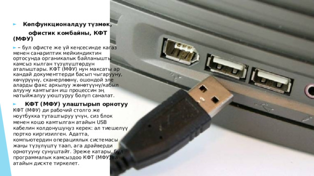  Көпфункционалдуу түзмөк,  офистик комбайны, КФТ (МФУ)  – бул офисте же үй кеңсесинде кагаз менен санариптик мейкиндиктин ортосунда органикалык байланышты камсыз кылган түзүлүштөрдүн аталыштары. КФТ (МФУ) нун максаты ар кандай документтерди басып чыгарууну, көчүрүүнү, сканерлөөнү, ошондой эле аларды факс аркылуу жөнөтүүнү/кабыл алууну камтыган иш процессин эң натыйжалуу уюштуруу болуп саналат.   КФТ (МФУ) улаштырып орнотуу КФТ (МФУ) ди рабочий столго же ноутбукка туташтыруу үчүн, сиз блок менен кошо камтылган атайын USB кабелин колдонушуңуз керек: ал тиешелүү портко киргизилген. Адатта, компьютердин операциялык системасы жаңы түзүлүштү таап, ага драйверди орнотууну сунуштайт. Эреже катары, бул программалык камсыздоо КФТ (МФУ) га атайын дискте тиркелет. 