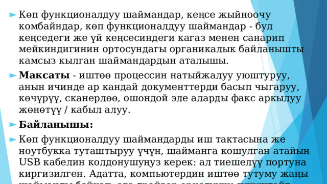 Көп функционалдуу шаймандар, кеңсе жыйноочу комбайндар, көп функционалдуу шаймандар - бул кеңседеги же үй кеңсесиндеги кагаз менен санарип мейкиндигинин ортосундагы органикалык байланышты камсыз кылган шаймандардын аталышы. Максаты - иштөө процессин натыйжалуу уюштуруу, анын ичинде ар кандай документтерди басып чыгаруу, көчүрүү, сканерлөө, ошондой эле аларды факс аркылуу жөнөтүү / кабыл алуу. Байланышы: Көп функционалдуу шаймандарды иш тактасына же ноутбукка туташтыруу үчүн, шайманга кошулган атайын USB кабелин колдонушуңуз керек: ал тиешелүү портуна киргизилген. Адатта, компьютердин иштөө тутуму жаңы шайманды байкап, ага драйвер орнотууну сунуштайт. Эреже боюнча, бул программа көп функционалдуу шаймандар менен кошо атайын дискке кошулган. 