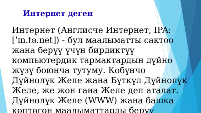 Интернет деген Интернет (Англисче Интернет, IPA: [ˈɪn.tə.net]) - бул маалыматты сактоо жана берүү үчүн бирдиктүү компьютердик тармактардын дүйнө жүзү боюнча тутуму. Көбүнчө Дүйнөлүк Желе жана Бүткүл Дүйнөлүк Желе, же жөн гана Желе деп аталат. Дүйнөлүк Желе (WWW) жана башка көптөгөн маалыматтарды берүү тутумдары Интернеттин негизинде иштейт. 