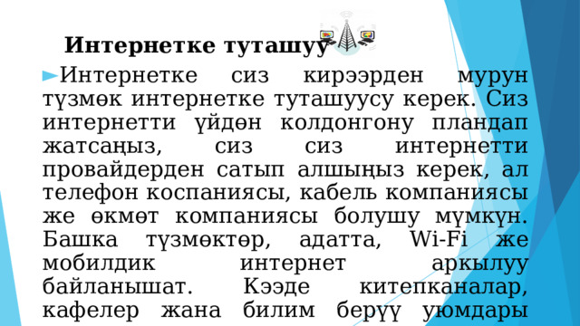  Интернетке туташуу Интернетке сиз кирээрден мурун түзмөк интернетке туташуусу керек. Сиз интернетти үйдөн колдонгону пландап жатсаңыз, сиз сиз интернетти провайдерден сатып алшыңыз керек, ал телефон коспаниясы, кабель компаниясы же өкмөт компаниясы болушу мүмкүн. Башка түзмөктөр, адатта, Wi-Fi же мобилдик интернет аркылуу байланышат. Кээде китепканалар, кафелер жана билим берүү уюмдары окуучуларына, кардарларына акысыз WiFi сунушташат. 