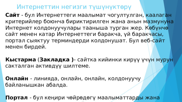 Интернеттин негизги түшүнүктөрү Сайт - бул Интернеттеги маалымат чогултулган, каалаган критерийлер боюнча бириктирилген жана анын мазмунуна Интернет колдонуучулары тааныша турган жер. Көбүнчө сайт менен катар Интернеттеги баракча, үй баракчасы, портал сыяктуу терминдерди колдонушат. Бул веб-сайт менен бирдей. Кыстарма ( Закладка ) - сайтка кийинки кирүү үчүн мурун сакталган активдүү шилтеме. Онлайн - линияда, онлайн, онлайн, колдонуучу байланышкан абалда. Портал - бул кеңири чөйрөдөгү маалыматтарды жана мазмунду камтыган чоң сайт. 