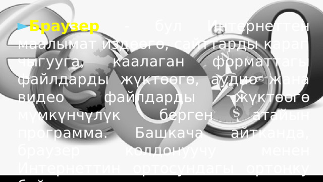 Браузер - бул Интернеттен маалымат издөөгө, сайттарды карап чыгууга, каалаган форматтагы файлдарды жүктөөгө, аудио жана видео файлдарды жүктөөгө мүмкүнчүлүк берген атайын программа. Башкача айтканда, браузер колдонуучу менен Интернеттин ортосундагы ортоңку байланыш. 