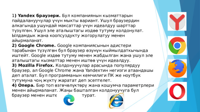 1 ) Yandex браузери. Бул компаниянын кызматтарын пайдалануучулар үчүн мыкты вариант. Ушул браузердин алкагында ушундай максаттар үчүн идеалдуу шарттар түзүлгөн. Ушул эле аталыштагы издөө тутуму колдонулат. Ылдамдык жана коопсуздукту жогорулатуу менен айырмаланат. 2) Google Chrome. Google компаниясынын адистери тарабынан түзүлгөн бул браузер өзүнүн кыймылдаткычында иштейт. Google издөө тутуму менен жабдылган жана ушул эле аталыштагы кызматтар менен иштөө үчүн идеалдуу. 3) Mozilla Firefox. Колдонуучулар арасында популярдуу браузер, ал Google Chrome жана Yandexтин негизги атаандашы деп аталат. Бул программанын кемчилиги ПК же ноутбук тутумуна чоң жүктү жаратат деп эсептелет. 4) Опера. Бир топ өзгөчөлүктөрү жана кошумча параметрлери менен айырмаланат. Жаңы башталган колдонуучуга бул браузер менен иштөө кыйынга турат. 