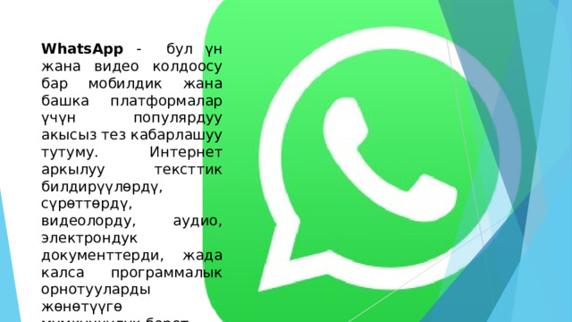 WhatsApp - бул үн жана видео колдоосу бар мобилдик жана башка платформалар үчүн популярдуу акысыз тез кабарлашуу тутуму. Интернет аркылуу тексттик билдирүүлөрдү, сүрөттөрдү, видеолорду, аудио, электрондук документтерди, жада калса программалык орнотууларды жөнөтүүгө мүмкүнчүлүк берет. 