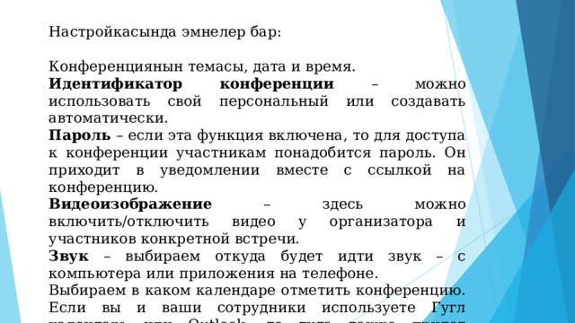 Настройкасында эмнелер бар: Конференциянын темасы, дата и время. Идентификатор конференции – можно использовать свой персональный или создавать автоматически. Пароль – если эта функция включена, то для доступа к конференции участникам понадобится пароль. Он приходит в уведомлении вместе с ссылкой на конференцию. Видеоизображение – здесь можно включить/отключить видео у организатора и участников конкретной встречи. Звук – выбираем откуда будет идти звук – с компьютера или приложения на телефоне. Выбираем в каком календаре отметить конференцию. Если вы и ваши сотрудники используете Гугл календарь или Outlook, то туда также придет уведомление о предстоящей встрече. После всех настроек жмем «Запланировать». 